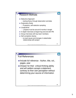 Research Methods
  Deductive Approach
     testing theory through observation and data
  Exploratory Study
     Purposive, self-selection sampling
  Longitudinal
      projects must be around 6 months in length
  In-depth interviews at beginning and end with PM
  Group interviews with key team members
  Self-completion diaries
     to track issues and changes in stakeholder
     relationships with project

                                                                          17
           College of Computer Science & Engineering, Taibah University




Full References
 Include full reference - Author, title, vol.,
 pages, year
 Chosen for their critical thinking ability
 and will seldom accept a statement
 contrary to their own perception without
 determining your source of information




                                                                          18
           College of Computer Science & Engineering, Taibah University




                                                                               9
 