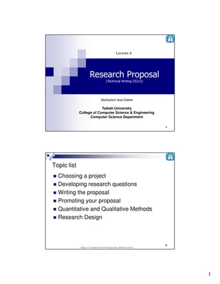 Lecture 4




                        Research Proposal
                                          (Technical Writing CS212)




                                    Abdisalam Issa-Salwe

                          Taibah University
             College of Computer Science & Engineering
                   Computer Science Department

                                                                            1




Topic list
  Choosing a project
  Developing research questions
  Writing the proposal
  Promoting your proposal
  Quantitative and Qualitative Methods
  Research Design



                                                                            2
             College of Computer Science & Engineering, Taibah University




                                                                                1
 