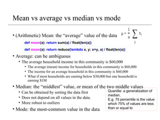Mean vs average vs median vs mode
• (Arithmetic) Mean: the “average” value of the data
• Average: can be ambiguous
• The average household income in this community is $60,000
• The average (mean) income for households in this community is $60,000
• The income for an average household in this community is $60,000
• What if most households are earning below $30,000 but one household is
earning $1M
• Median: the “middlest” value, or mean of the two middle values
• Can be obtained by sorting the data first
• Does not depend on all values in the data.
• More robust to outliers
• Mode: the most-common value in the data
def mean(a): return sum(a) / float(len(a))
def mean(a): return reduce(lambda x, y: x+y, a) / float(len(a))
Quantile: a generalization of
median.
E.g. 75 percentile is the value
which 75% of values are less
than or equal to
 