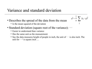 Variance and standard deviation
• Describes the spread of the data from the mean
• Is the mean squared of the deviation
• Standard deviation (square root of the variance): 
• Easier to understand than variance
• Has the same unit as the measurement
• Say the data measures height of people in inch, the unit of  is also inch. The
unit for 2
is square inch …
 