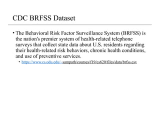 CDC BRFSS Dataset
• The Behavioral Risk Factor Surveillance System (BRFSS) is
the nation's premier system of health-related telephone
surveys that collect state data about U.S. residents regarding
their health-related risk behaviors, chronic health conditions,
and use of preventive services.
• https://www.cs.odu.edu/~sampath/courses/f19/cs620/files/data/brfss.csv
 