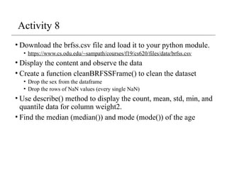 Activity 8
• Download the brfss.csv file and load it to your python module.
• https://www.cs.odu.edu/~sampath/courses/f19/cs620/files/data/brfss.csv
• Display the content and observe the data
• Create a function cleanBRFSSFrame() to clean the dataset
• Drop the sex from the dataframe
• Drop the rows of NaN values (every single NaN)
• Use describe() method to display the count, mean, std, min, and
quantile data for column weight2.
• Find the median (median()) and mode (mode()) of the age
 