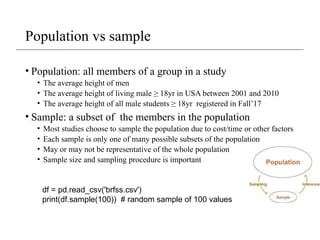 Population vs sample
• Population: all members of a group in a study
• The average height of men
• The average height of living male ≥ 18yr in USA between 2001 and 2010
• The average height of all male students ≥ 18yr registered in Fall’17
• Sample: a subset of the members in the population
• Most studies choose to sample the population due to cost/time or other factors
• Each sample is only one of many possible subsets of the population
• May or may not be representative of the whole population
• Sample size and sampling procedure is important
df = pd.read_csv('brfss.csv')
print(df.sample(100)) # random sample of 100 values
 
