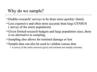 Why do we sample?
• Enables research/ surveys to be done more quickly/ timely
• Less expensive and often more accurate than large CENSUS
( survey of the entire population)
• Given limited research budgets and large population sizes, there
is no alternative to sampling.
• Sampling also allows for minimal damage or lost
• Sample data can also be used to validate census data
• A survey of the entire universe (gives real estimate not sample estimate)
 
