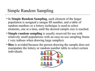 Simple Random Sampling
• In Simple Random Sampling, each element of the larger
population is assigned a unique ID number, and a table of
random numbers or a lottery technique is used to select
elements, one at a time, until the desired sample size is reached.
• Simple random sampling is usually reserved for use with
relatively small populations with an easy-to-use sampling frame
( very tedious when drawing large samples).
• Bias is avoided because the person drawing the sample does not
manipulate the lottery or random number table to select certain
individuals.
 
