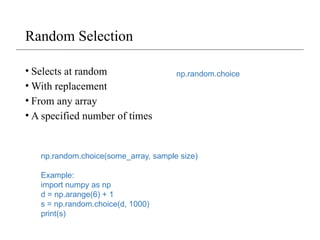 Random Selection
• Selects at random
• With replacement
• From any array
• A specified number of times
np.random.choice
np.random.choice(some_array, sample size)
Example:
import numpy as np
d = np.arange(6) + 1
s = np.random.choice(d, 1000)
print(s)
 