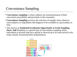 • Convenience sampling is where subjects are selected because of their
convenient accessibility and proximity to the researcher.
• Convenience Sampling involves the selection of samples from whatever
cases/subjects or respondents that happens to be available at a given place or
time.
• Also known as Incidental/Accidental, Opportunity or Grab Sampling.
Snow- ball Sampling is a special type of convenience sampling where
individuals or persons that have agreed or showed up to be interviewed in the
study serially recommend their acquaintances.
Convenience Sampling
 