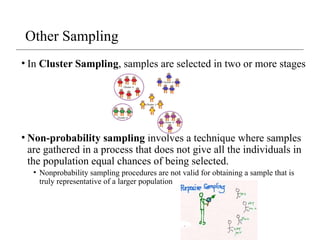• In Cluster Sampling, samples are selected in two or more stages
• Non-probability sampling involves a technique where samples
are gathered in a process that does not give all the individuals in
the population equal chances of being selected.
• Nonprobability sampling procedures are not valid for obtaining a sample that is
truly representative of a larger population
Other Sampling
 