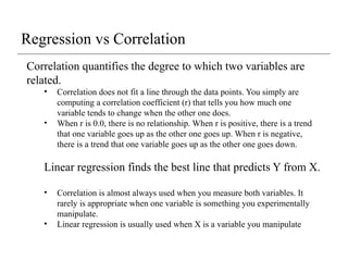 Correlation quantifies the degree to which two variables are
related.
• Correlation does not fit a line through the data points. You simply are
computing a correlation coefficient (r) that tells you how much one
variable tends to change when the other one does.
• When r is 0.0, there is no relationship. When r is positive, there is a trend
that one variable goes up as the other one goes up. When r is negative,
there is a trend that one variable goes up as the other one goes down.
Linear regression finds the best line that predicts Y from X.
• Correlation is almost always used when you measure both variables. It
rarely is appropriate when one variable is something you experimentally
manipulate.
• Linear regression is usually used when X is a variable you manipulate
Regression vs Correlation
 