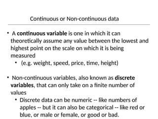 Continuous or Non-continuous data
• A continuous variable is one in which it can
theoretically assume any value between the lowest and
highest point on the scale on which it is being
measured
• (e.g. weight, speed, price, time, height)
• Non-continuous variables, also known as discrete
variables, that can only take on a finite number of
values
• Discrete data can be numeric -- like numbers of
apples -- but it can also be categorical -- like red or
blue, or male or female, or good or bad.
 