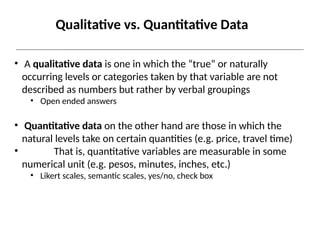 Qualitative vs. Quantitative Data
• A qualitative data is one in which the “true” or naturally
occurring levels or categories taken by that variable are not
described as numbers but rather by verbal groupings
• Open ended answers
• Quantitative data on the other hand are those in which the
natural levels take on certain quantities (e.g. price, travel time)
• That is, quantitative variables are measurable in some
numerical unit (e.g. pesos, minutes, inches, etc.)
• Likert scales, semantic scales, yes/no, check box
 