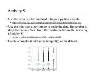Activity 9
• Use the brfss.csv file and load it to your python module.
• https://www.cs.odu.edu/~sampath/courses/f19/cs620/files/data/brfss.csv
• Use the min-max algorithm to re-scale the data. Remember to
drop the column ‘sex’ from the dataframe before the rescaling.
(Activity 8)
• (series – series.min())/(series.max() – series.min())
• Create a boxplot (DataFrame.boxplot()) of the dataset.
 