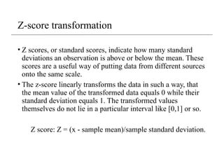 Z-score transformation
• Z scores, or standard scores, indicate how many standard
deviations an observation is above or below the mean. These
scores are a useful way of putting data from different sources
onto the same scale.
• The z-score linearly transforms the data in such a way, that
the mean value of the transformed data equals 0 while their
standard deviation equals 1. The transformed values
themselves do not lie in a particular interval like [0,1] or so.
Z score: Z = (x - sample mean)/sample standard deviation.
 