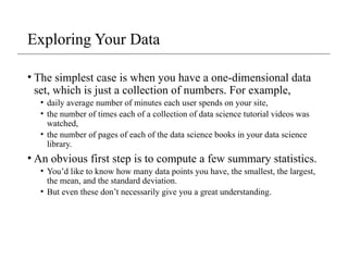 Exploring Your Data
• The simplest case is when you have a one-dimensional data
set, which is just a collection of numbers. For example,
• daily average number of minutes each user spends on your site,
• the number of times each of a collection of data science tutorial videos was
watched,
• the number of pages of each of the data science books in your data science
library.
• An obvious first step is to compute a few summary statistics.
• You’d like to know how many data points you have, the smallest, the largest,
the mean, and the standard deviation.
• But even these don’t necessarily give you a great understanding.
 