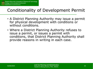 Kwame Nkrumah University of Science & Technology
College of Art and Built Environment
Department of Land Economy
Kwame Nkrumah University of Science & Technology
College of Art and Built Environment
Department of Land Economy
Conditionality of Development Permit
• A District Planning Authority may issue a permit
for physical development with conditions or
without conditions.
• Where a District Planning Authority refuses to
issue a permit, or issues a permit with
conditions, that District Planning Authority shall
provide reasons in writing in each case.
02/06/2024
Land Use Planning and Administration
Kwabena Obeng Asiama, PhD., MGhIS.
10
 