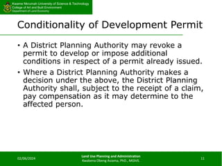 Kwame Nkrumah University of Science & Technology
College of Art and Built Environment
Department of Land Economy
Kwame Nkrumah University of Science & Technology
College of Art and Built Environment
Department of Land Economy
Conditionality of Development Permit
• A District Planning Authority may revoke a
permit to develop or impose additional
conditions in respect of a permit already issued.
• Where a District Planning Authority makes a
decision under the above, the District Planning
Authority shall, subject to the receipt of a claim,
pay compensation as it may determine to the
affected person.
02/06/2024
Land Use Planning and Administration
Kwabena Obeng Asiama, PhD., MGhIS.
11
 