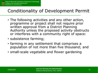 Kwame Nkrumah University of Science & Technology
College of Art and Built Environment
Department of Land Economy
Kwame Nkrumah University of Science & Technology
College of Art and Built Environment
Department of Land Economy
Conditionality of Development Permit
• The following activities and any other action,
programme or project shall not require prior
written approval from a District Planning
Authority unless the proposed activity obstructs
or interferes with a community right of space:
• subsistence farming;
• farming in any settlement that comprises a
population of not more than five thousand; and
• small-scale vegetable and flower gardening
02/06/2024
Land Use Planning and Administration
Kwabena Obeng Asiama, PhD., MGhIS.
12
 