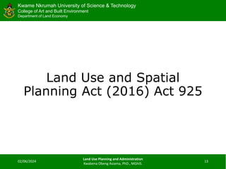 Kwame Nkrumah University of Science & Technology
College of Art and Built Environment
Department of Land Economy
Kwame Nkrumah University of Science & Technology
College of Art and Built Environment
Department of Land Economy
Land Use and Spatial
Planning Act (2016) Act 925
02/06/2024
Land Use Planning and Administration
Kwabena Obeng Asiama, PhD., MGhIS.
13
 