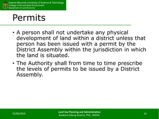 Kwame Nkrumah University of Science & Technology
College of Art and Built Environment
Department of Land Economy
Kwame Nkrumah University of Science & Technology
College of Art and Built Environment
Department of Land Economy
Permits
• A person shall not undertake any physical
development of land within a district unless that
person has been issued with a permit by the
District Assembly within the jurisdiction in which
the land is situated.
• The Authority shall from time to time prescribe
the levels of permits to be issued by a District
Assembly.
02/06/2024
Land Use Planning and Administration
Kwabena Obeng Asiama, PhD., MGhIS.
14
 