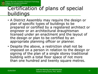 Kwame Nkrumah University of Science & Technology
College of Art and Built Environment
Department of Land Economy
Kwame Nkrumah University of Science & Technology
College of Art and Built Environment
Department of Land Economy
Certification of plans of special
buildings
• A District Assembly may require the design or
plan of specific types of buildings to be
prepared or certified by a registered architect or
engineer or an architectural draughtsman
licensed under an enactment and the layout of
the design or plan to be certified by an
appropriate planning officer or planner.
• Despite the above, a restriction shall not be
imposed on a person in relation to the design or
signing of the plan of a single storey traditional
building with a total floor space of not more
than one hundred and twenty square metres.
02/06/2024
Land Use Planning and Administration
Kwabena Obeng Asiama, PhD., MGhIS.
15
 