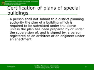 Kwame Nkrumah University of Science & Technology
College of Art and Built Environment
Department of Land Economy
Kwame Nkrumah University of Science & Technology
College of Art and Built Environment
Department of Land Economy
Certification of plans of special
buildings
• A person shall not submit to a district planning
authority the plan of a building which is
required to be submitted under the above
unless the plan has been prepared by or under
the supervision of, and is signed by, a person
registered as an architect or an engineer under
an enactment.
02/06/2024
Land Use Planning and Administration
Kwabena Obeng Asiama, PhD., MGhIS.
16
 
