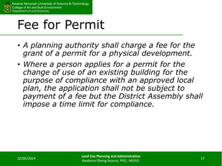 Kwame Nkrumah University of Science & Technology
College of Art and Built Environment
Department of Land Economy
Kwame Nkrumah University of Science & Technology
College of Art and Built Environment
Department of Land Economy
Fee for Permit
• A planning authority shall charge a fee for the
grant of a permit for a physical development.
• Where a person applies for a permit for the
change of use of an existing building for the
purpose of compliance with an approved local
plan, the application shall not be subject to
payment of a fee but the District Assembly shall
impose a time limit for compliance.
02/06/2024
Land Use Planning and Administration
Kwabena Obeng Asiama, PhD., MGhIS.
17
 