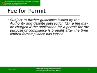 Kwame Nkrumah University of Science & Technology
College of Art and Built Environment
Department of Land Economy
Kwame Nkrumah University of Science & Technology
College of Art and Built Environment
Department of Land Economy
Fee for Permit
• Subject to further guidelines issued by the
Authority and despite subsection (2), a fee may
be charged if the application for a permit for the
purpose of compliance is brought after the time
limited forcompliance has lapsed.
02/06/2024
Land Use Planning and Administration
Kwabena Obeng Asiama, PhD., MGhIS.
18
 