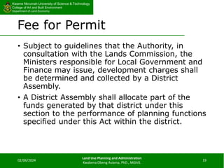 Kwame Nkrumah University of Science & Technology
College of Art and Built Environment
Department of Land Economy
Kwame Nkrumah University of Science & Technology
College of Art and Built Environment
Department of Land Economy
Fee for Permit
• Subject to guidelines that the Authority, in
consultation with the Lands Commission, the
Ministers responsible for Local Government and
Finance may issue, development charges shall
be determined and collected by a District
Assembly.
• A District Assembly shall allocate part of the
funds generated by that district under this
section to the performance of planning functions
specified under this Act within the district.
02/06/2024
Land Use Planning and Administration
Kwabena Obeng Asiama, PhD., MGhIS.
19
 