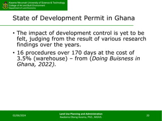 Kwame Nkrumah University of Science & Technology
College of Art and Built Environment
Department of Land Economy
Kwame Nkrumah University of Science & Technology
College of Art and Built Environment
Department of Land Economy
State of Development Permit in Ghana
• The impact of development control is yet to be
felt, judging from the result of various research
findings over the years.
• 16 procedures over 170 days at the cost of
3.5% (warehouse) – from (Doing Buisness in
Ghana, 2022).
02/06/2024
Land Use Planning and Administration
Kwabena Obeng Asiama, PhD., MGhIS.
20
 