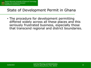 Kwame Nkrumah University of Science & Technology
College of Art and Built Environment
Department of Land Economy
Kwame Nkrumah University of Science & Technology
College of Art and Built Environment
Department of Land Economy
State of Development Permit in Ghana
• The procedure for development permitting
differed widely across all these places and this
seriously frustrated business, especially those
that transcend regional and district boundaries.
02/06/2024
Land Use Planning and Administration
Kwabena Obeng Asiama, PhD., MGhIS.
22
 