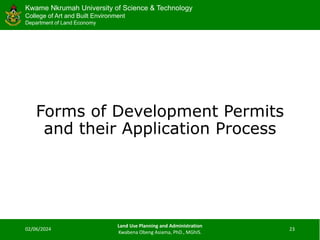 Kwame Nkrumah University of Science & Technology
College of Art and Built Environment
Department of Land Economy
Kwame Nkrumah University of Science & Technology
College of Art and Built Environment
Department of Land Economy
Forms of Development Permits
and their Application Process
02/06/2024
Land Use Planning and Administration
Kwabena Obeng Asiama, PhD., MGhIS.
23
 