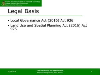 Kwame Nkrumah University of Science & Technology
College of Art and Built Environment
Department of Land Economy
Kwame Nkrumah University of Science & Technology
College of Art and Built Environment
Department of Land Economy
Legal Basis
• Local Governance Act (2016) Act 936
• Land Use and Spatial Planning Act (2016) Act
925
02/06/2024
Land Use Planning and Administration
Kwabena Obeng Asiama, PhD., MGhIS.
4
 