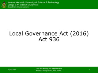 Kwame Nkrumah University of Science & Technology
College of Art and Built Environment
Department of Land Economy
Kwame Nkrumah University of Science & Technology
College of Art and Built Environment
Department of Land Economy
Local Governance Act (2016)
Act 936
02/06/2024
Land Use Planning and Administration
Kwabena Obeng Asiama, PhD., MGhIS.
5
 