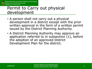 Kwame Nkrumah University of Science & Technology
College of Art and Built Environment
Department of Land Economy
Kwame Nkrumah University of Science & Technology
College of Art and Built Environment
Department of Land Economy
Permit to Carry out physical
development
• A person shall not carry out a physical
development in a district except with the prior
written approval in the form of a written permit
issued by the District Planning Authority.
• A District Planning Authority may approve an
application referred to in subsection (1), before
the adoption of an approved District
Development Plan for the district.
02/06/2024
Land Use Planning and Administration
Kwabena Obeng Asiama, PhD., MGhIS.
6
 