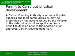 Kwame Nkrumah University of Science & Technology
College of Art and Built Environment
Department of Land Economy
Kwame Nkrumah University of Science & Technology
College of Art and Built Environment
Department of Land Economy
Permit to Carry out physical
development
A District Planning Authority shall consult public
agencies and local communities as may be
prescribed by Regulations issued by the Minister
in the determination of an application for a
permit to develop prior to the adoption of an
approved District Development Plan.
02/06/2024
Land Use Planning and Administration
Kwabena Obeng Asiama, PhD., MGhIS.
7
 