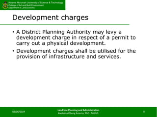 Kwame Nkrumah University of Science & Technology
College of Art and Built Environment
Department of Land Economy
Kwame Nkrumah University of Science & Technology
College of Art and Built Environment
Department of Land Economy
Development charges
• A District Planning Authority may levy a
development charge in respect of a permit to
carry out a physical development.
• Development charges shall be utilised for the
provision of infrastructure and services.
02/06/2024
Land Use Planning and Administration
Kwabena Obeng Asiama, PhD., MGhIS.
8
 