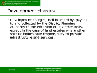 Kwame Nkrumah University of Science & Technology
College of Art and Built Environment
Department of Land Economy
Kwame Nkrumah University of Science & Technology
College of Art and Built Environment
Department of Land Economy
Development charges
• Development charges shall be rated by, payable
to and collected by the District Planning
Authority to the exclusion of any other body,
except in the case of land estates where other
specific bodies take responsibility to provide
infrastructure and services.
02/06/2024
Land Use Planning and Administration
Kwabena Obeng Asiama, PhD., MGhIS.
9
 