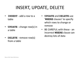 More SQL Data Definition
INSERT, UPDATE, DELETE
• INSERT - add a row to a
table
• UPDATE - change row(s) in
a table
• DELETE - remove row(s)
from a table
• UPDATE and DELETE use
‘WHERE clauses’ to specify
which rows to change or
remove
• BE CAREFUL with these - an
incorrect WHERE clause can
destroy lots of data
 