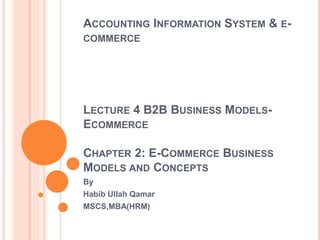 ACCOUNTING INFORMATION SYSTEM & E-
COMMERCE
LECTURE 4 B2B BUSINESS MODELS-
ECOMMERCE
CHAPTER 2: E-COMMERCE BUSINESS
MODELS AND CONCEPTS
By
Habib Ullah Qamar
MSCS,MBA(HRM)
 