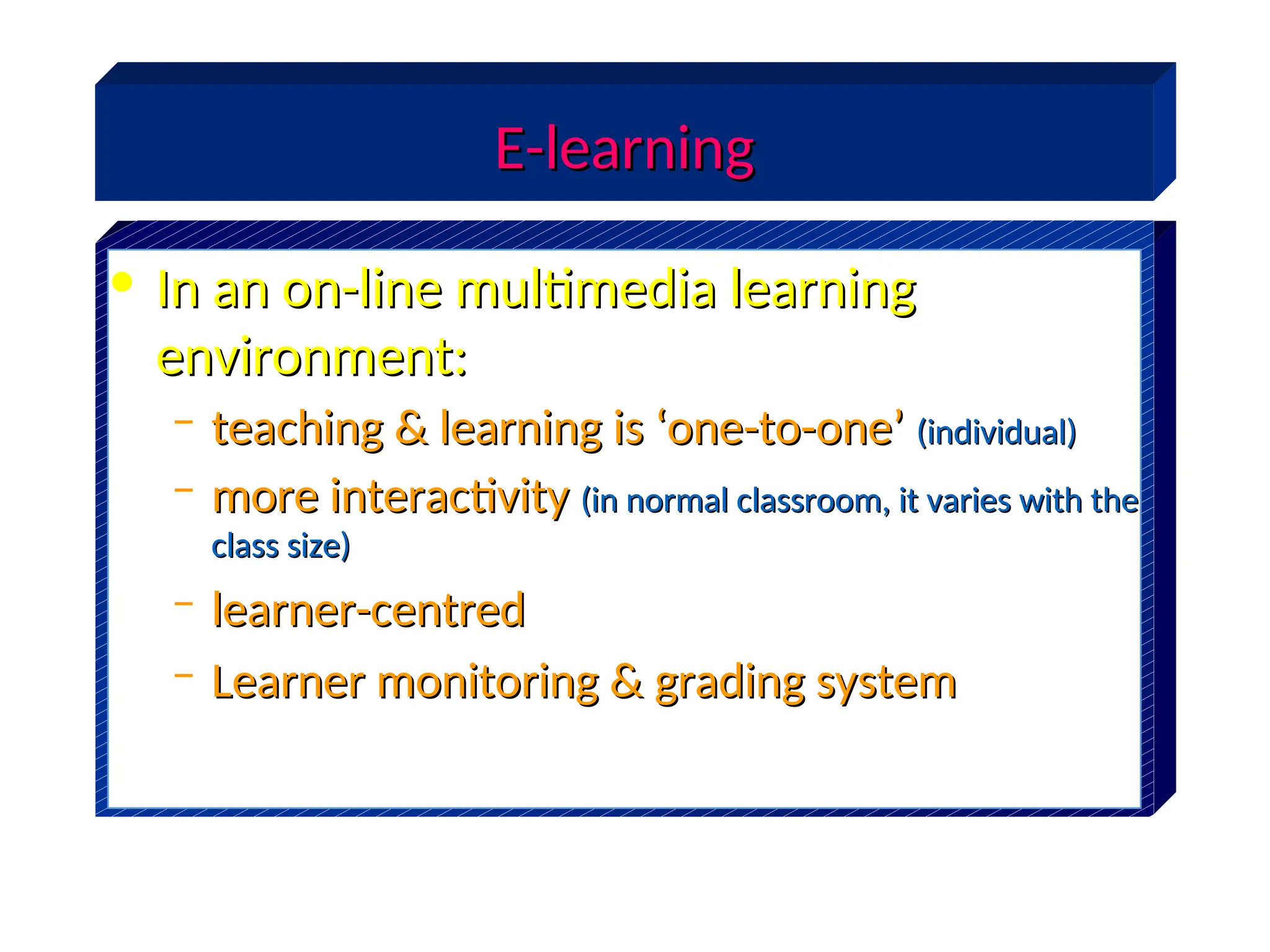 E-learning
E-learning
• In an on-line multimedia learning
In an on-line multimedia learning
environment:
environment:
– teaching & learning is ‘one-to-one’
teaching & learning is ‘one-to-one’ (individual)
(individual)
– more interactivity
more interactivity (in normal classroom, it varies with the
(in normal classroom, it varies with the
class size)
class size)
– learner-centred
learner-centred
– Learner monitoring & grading system
Learner monitoring & grading system
 
