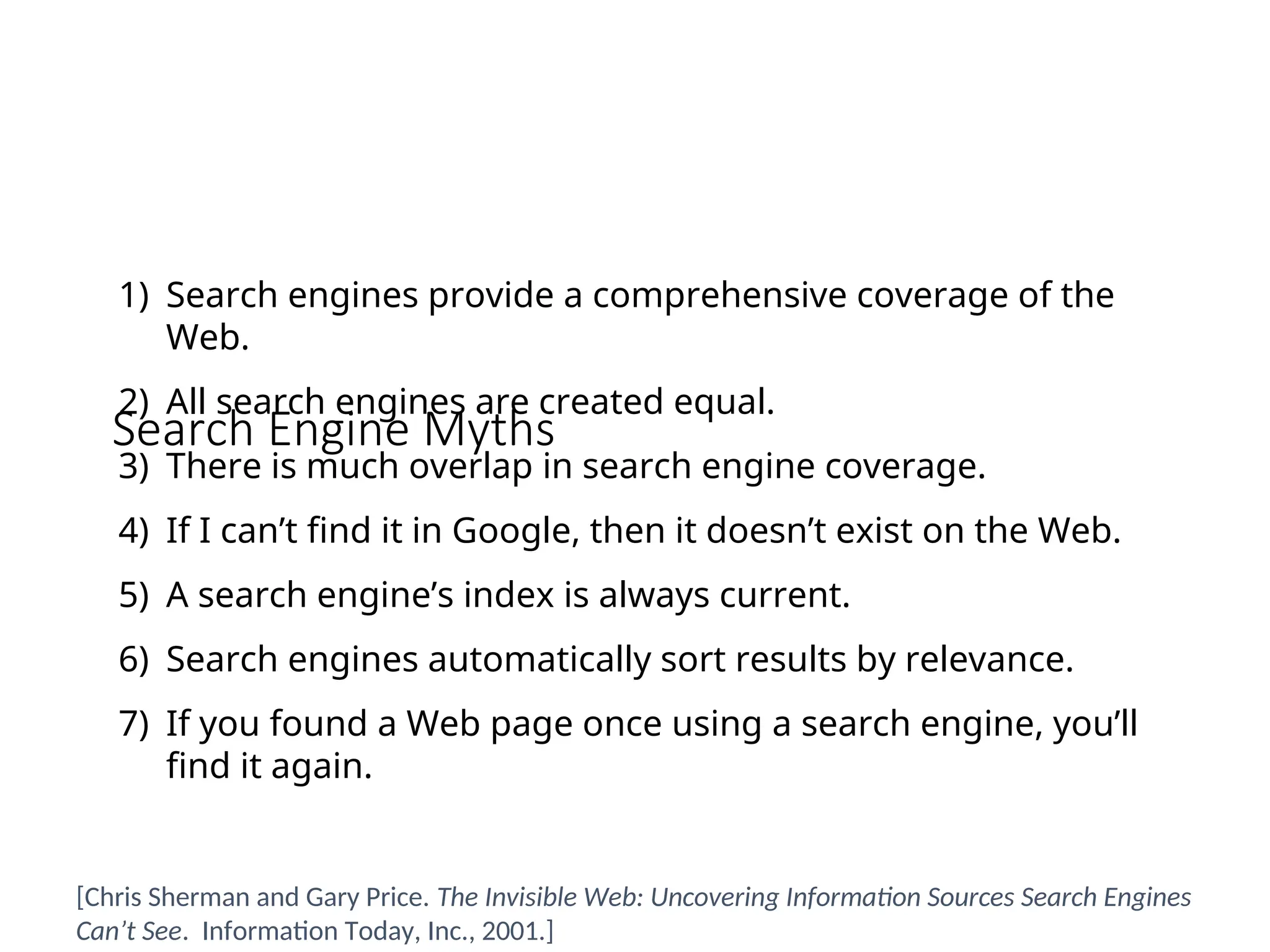 Search Engine Myths
1) Search engines provide a comprehensive coverage of the
Web.
2) All search engines are created equal.
3) There is much overlap in search engine coverage.
4) If I can’t find it in Google, then it doesn’t exist on the Web.
5) A search engine’s index is always current.
6) Search engines automatically sort results by relevance.
7) If you found a Web page once using a search engine, you’ll
find it again.
[Chris Sherman and Gary Price. The Invisible Web: Uncovering Information Sources Search Engines
Can’t See. Information Today, Inc., 2001.]
 