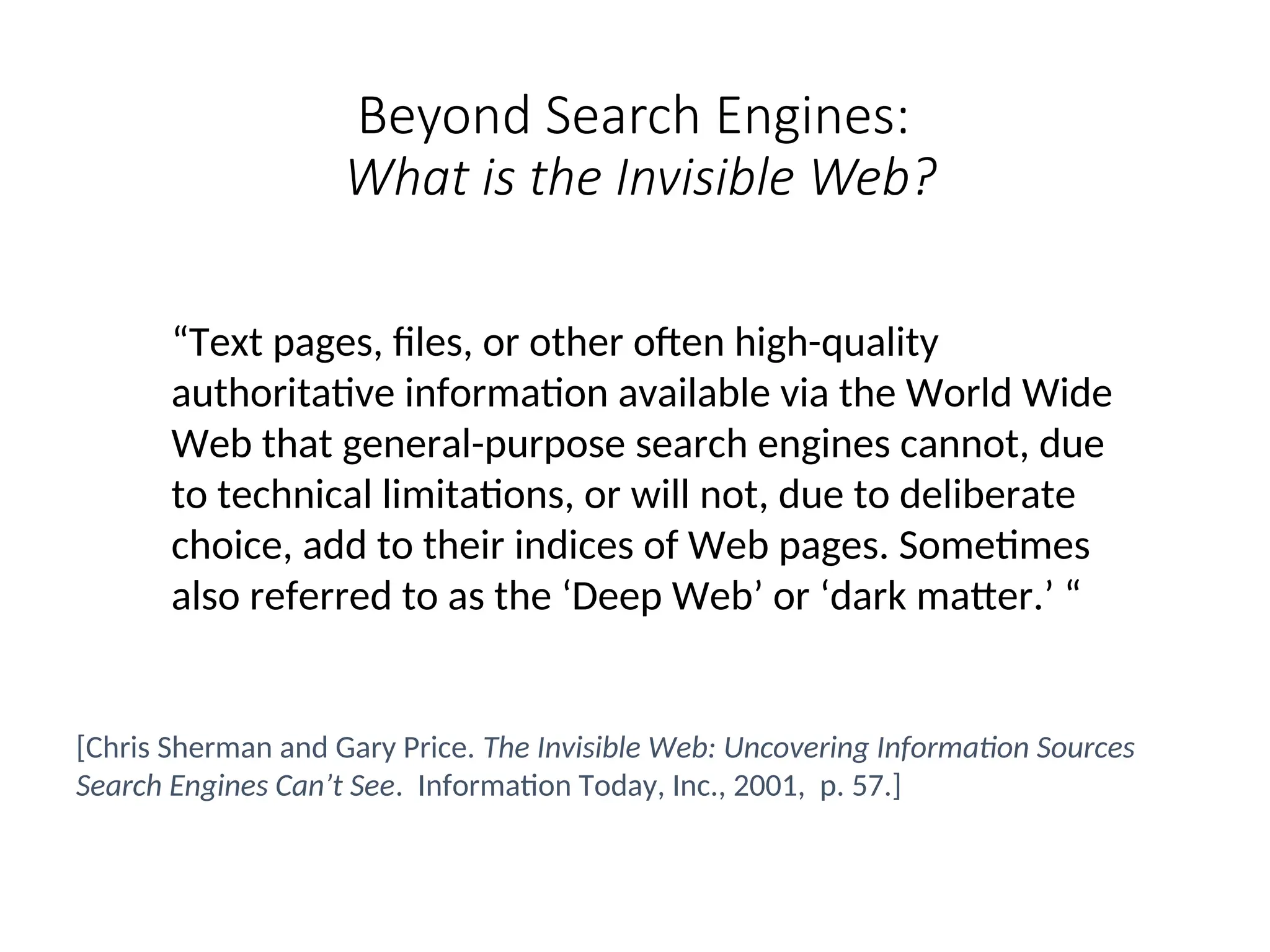 Beyond Search Engines:
What is the Invisible Web?
“Text pages, files, or other often high-quality
authoritative information available via the World Wide
Web that general-purpose search engines cannot, due
to technical limitations, or will not, due to deliberate
choice, add to their indices of Web pages. Sometimes
also referred to as the ‘Deep Web’ or ‘dark matter.’ “
[Chris Sherman and Gary Price. The Invisible Web: Uncovering Information Sources
Search Engines Can’t See. Information Today, Inc., 2001, p. 57.]
 