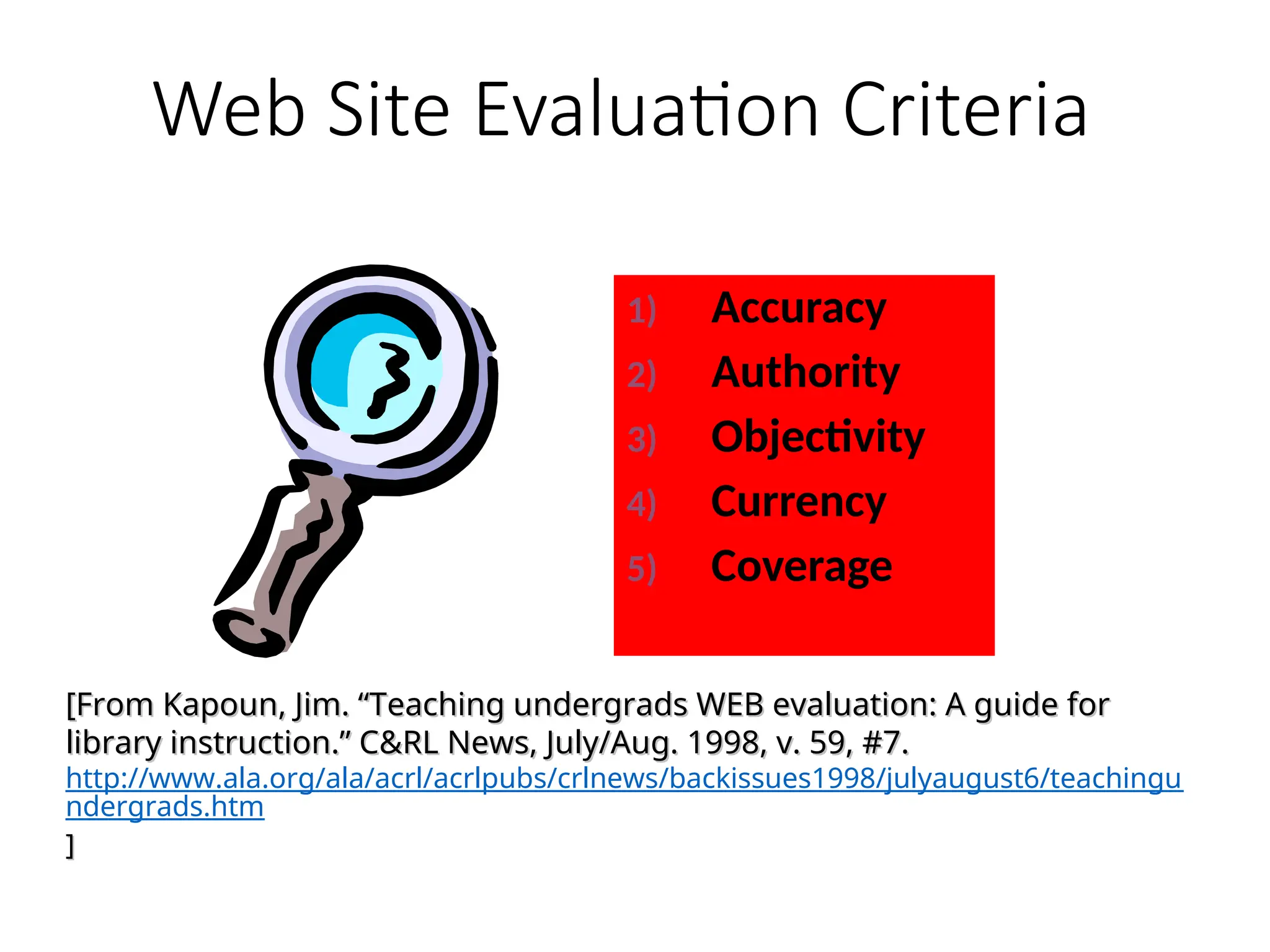Web Site Evaluation Criteria
1) Accuracy
2) Authority
3) Objectivity
4) Currency
5) Coverage
[From Kapoun, Jim. “Teaching undergrads WEB evaluation: A guide for
[From Kapoun, Jim. “Teaching undergrads WEB evaluation: A guide for
library instruction.” C&RL News, July/Aug. 1998, v. 59, #7.
library instruction.” C&RL News, July/Aug. 1998, v. 59, #7.
http://www.ala.org/ala/acrl/acrlpubs/crlnews/backissues1998/julyaugust6/teachingu
ndergrads.htm
]
]
 