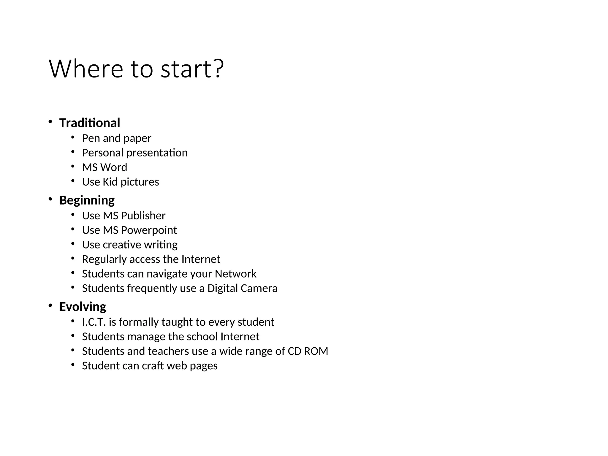 Where to start?
• Traditional
• Pen and paper
• Personal presentation
• MS Word
• Use Kid pictures
• Beginning
• Use MS Publisher
• Use MS Powerpoint
• Use creative writing
• Regularly access the Internet
• Students can navigate your Network
• Students frequently use a Digital Camera
• Evolving
• I.C.T. is formally taught to every student
• Students manage the school Internet
• Students and teachers use a wide range of CD ROM
• Student can craft web pages
 