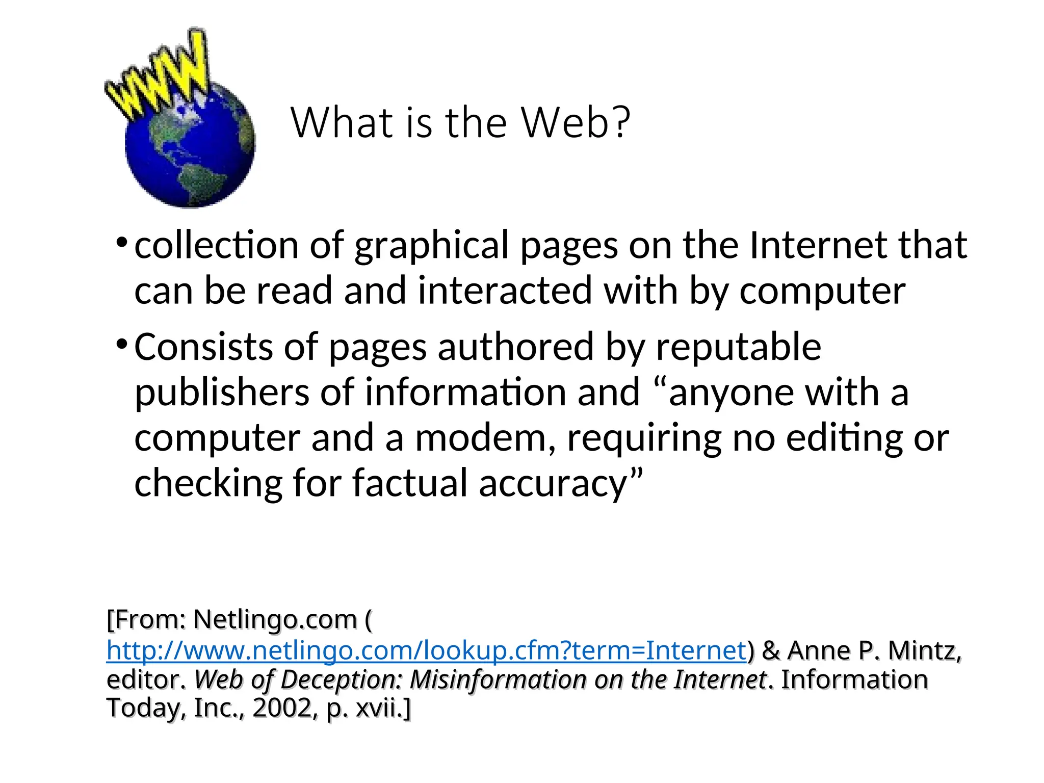 What is the Web?
•collection of graphical pages on the Internet that
can be read and interacted with by computer
•Consists of pages authored by reputable
publishers of information and “anyone with a
computer and a modem, requiring no editing or
checking for factual accuracy”
[From: Netlingo.com (
[From: Netlingo.com (
http://www.netlingo.com/lookup.cfm?term=Internet) & Anne P. Mintz,
) & Anne P. Mintz,
editor.
editor. Web of Deception: Misinformation on the Internet
Web of Deception: Misinformation on the Internet. Information
. Information
Today, Inc., 2002, p. xvii.]
Today, Inc., 2002, p. xvii.]
 