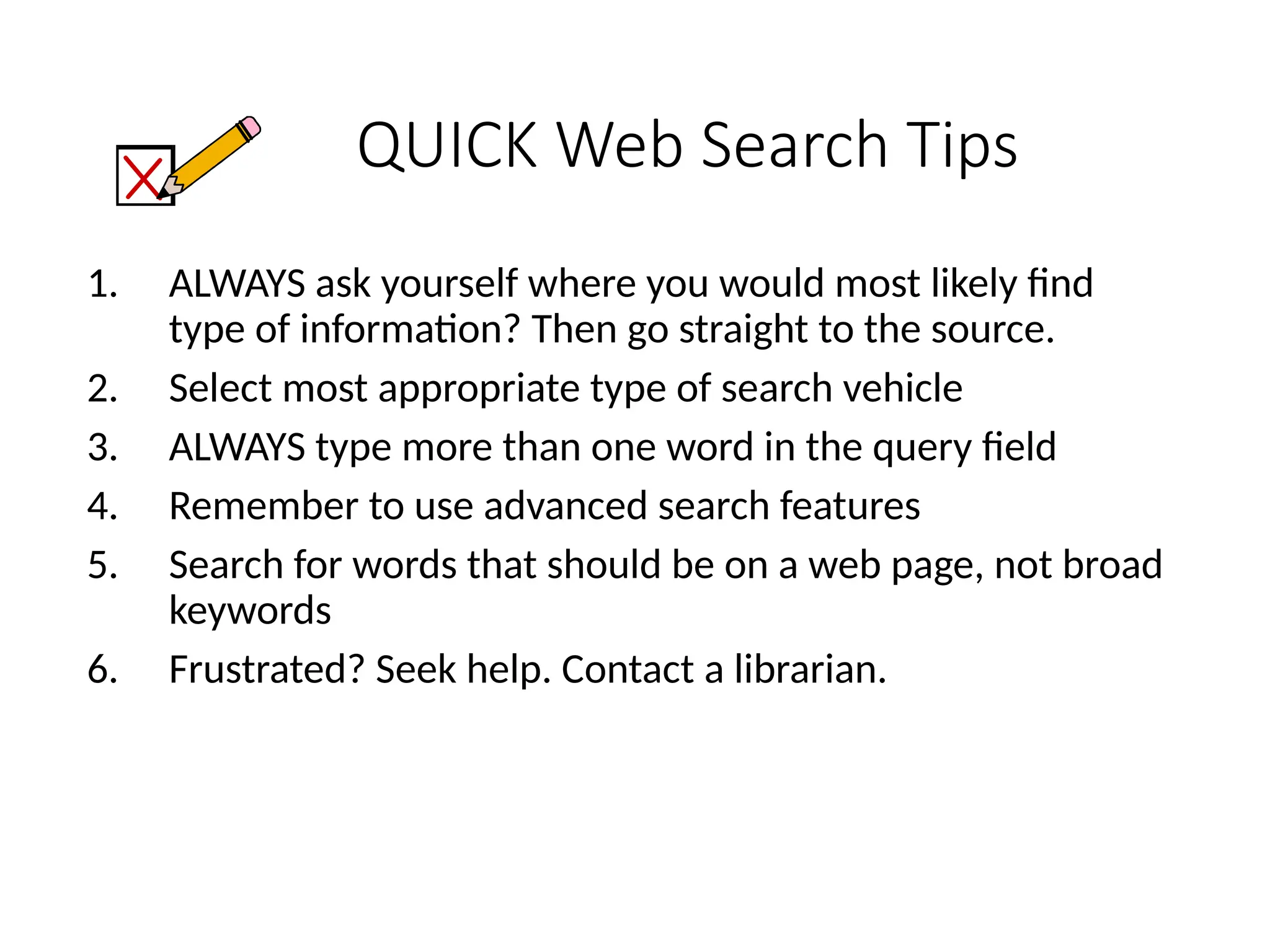 QUICK Web Search Tips
1. ALWAYS ask yourself where you would most likely find
type of information? Then go straight to the source.
2. Select most appropriate type of search vehicle
3. ALWAYS type more than one word in the query field
4. Remember to use advanced search features
5. Search for words that should be on a web page, not broad
keywords
6. Frustrated? Seek help. Contact a librarian.
 