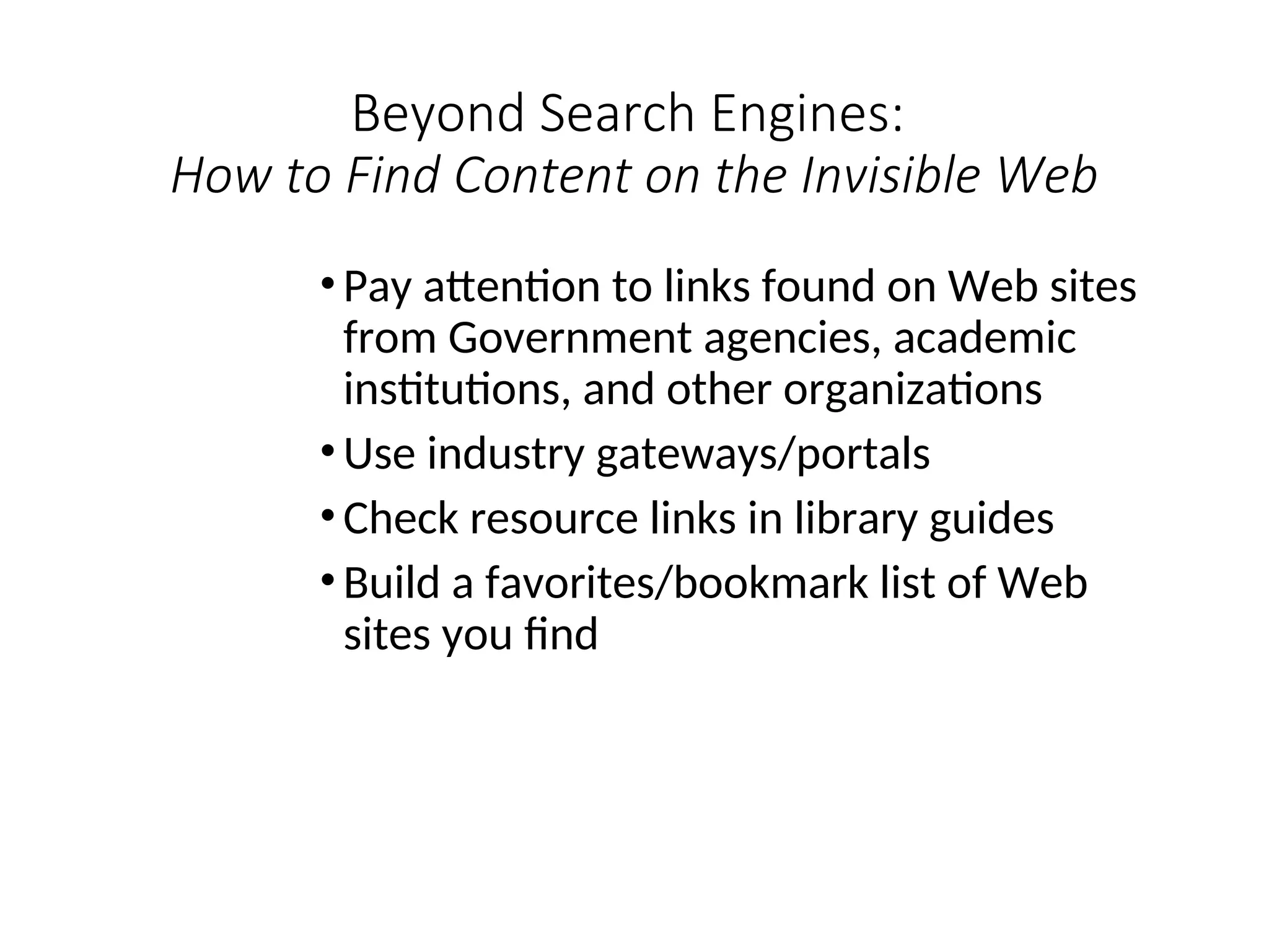 Beyond Search Engines:
How to Find Content on the Invisible Web
• Pay attention to links found on Web sites
from Government agencies, academic
institutions, and other organizations
• Use industry gateways/portals
• Check resource links in library guides
• Build a favorites/bookmark list of Web
sites you find
 