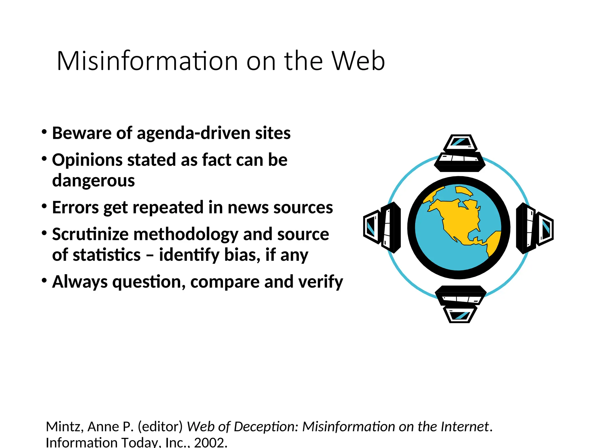 Misinformation on the Web
• Beware of agenda-driven sites
• Opinions stated as fact can be
dangerous
• Errors get repeated in news sources
• Scrutinize methodology and source
of statistics – identify bias, if any
• Always question, compare and verify
Mintz, Anne P. (editor) Web of Deception: Misinformation on the Internet.
Information Today, Inc., 2002.
 
