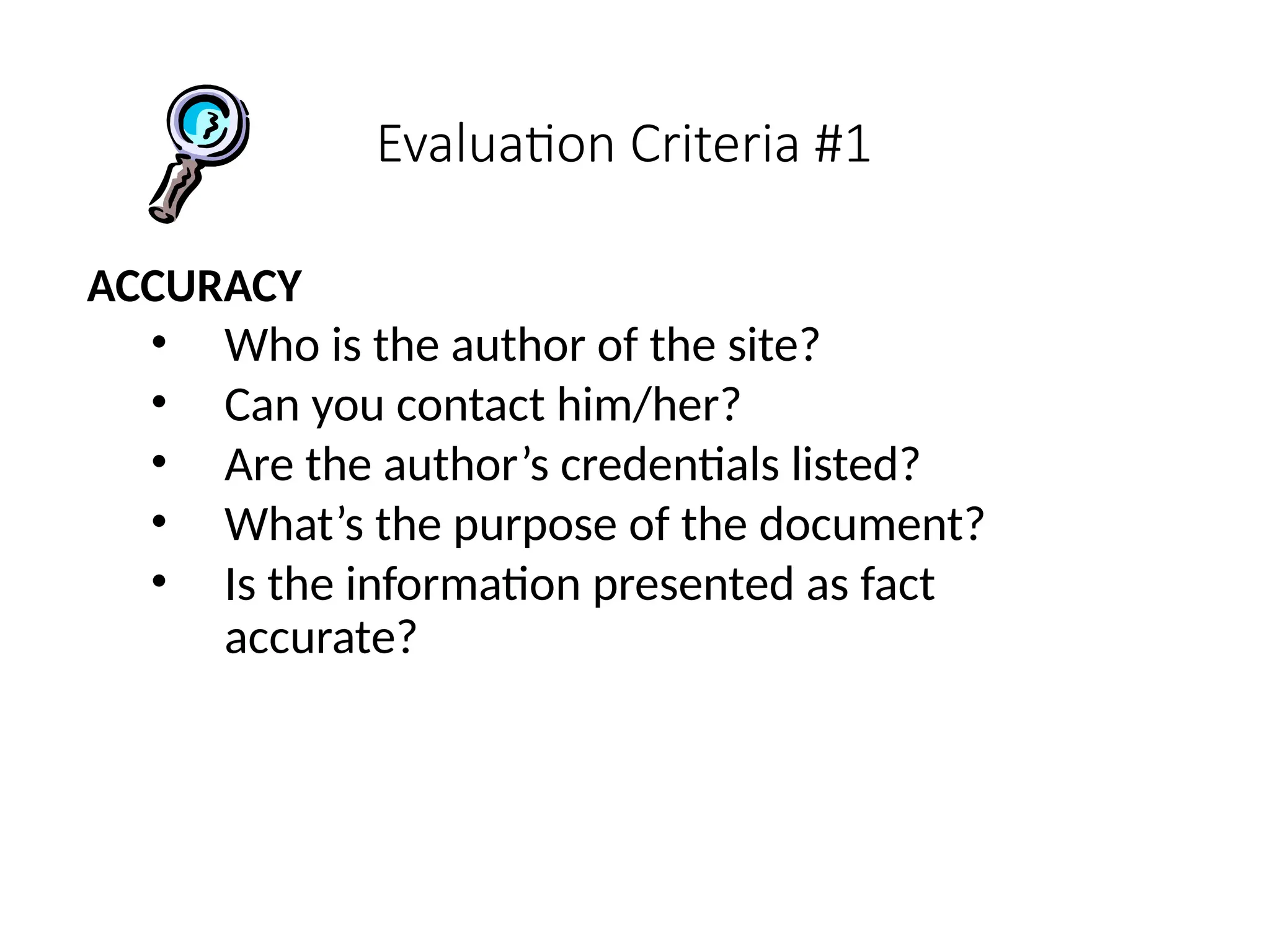 Evaluation Criteria #1
ACCURACY
• Who is the author of the site?
• Can you contact him/her?
• Are the author’s credentials listed?
• What’s the purpose of the document?
• Is the information presented as fact
accurate?
 