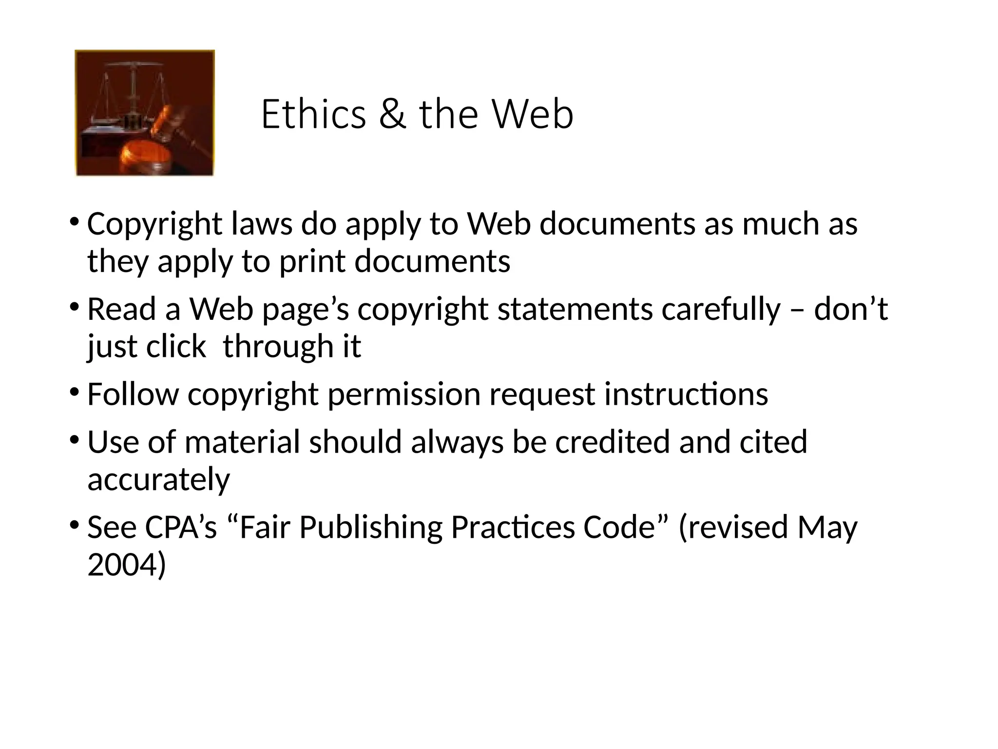 Ethics & the Web
• Copyright laws do apply to Web documents as much as
they apply to print documents
• Read a Web page’s copyright statements carefully – don’t
just click through it
• Follow copyright permission request instructions
• Use of material should always be credited and cited
accurately
• See CPA’s “Fair Publishing Practices Code” (revised May
2004)
 
